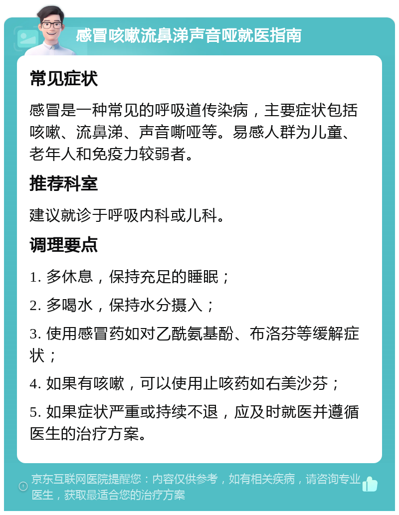 感冒咳嗽流鼻涕声音哑就医指南 常见症状 感冒是一种常见的呼吸道传染病，主要症状包括咳嗽、流鼻涕、声音嘶哑等。易感人群为儿童、老年人和免疫力较弱者。 推荐科室 建议就诊于呼吸内科或儿科。 调理要点 1. 多休息，保持充足的睡眠； 2. 多喝水，保持水分摄入； 3. 使用感冒药如对乙酰氨基酚、布洛芬等缓解症状； 4. 如果有咳嗽，可以使用止咳药如右美沙芬； 5. 如果症状严重或持续不退，应及时就医并遵循医生的治疗方案。