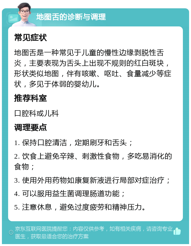 地图舌的诊断与调理 常见症状 地图舌是一种常见于儿童的慢性边缘剥脱性舌炎，主要表现为舌头上出现不规则的红白斑块，形状类似地图，伴有咳嗽、呕吐、食量减少等症状，多见于体弱的婴幼儿。 推荐科室 口腔科或儿科 调理要点 1. 保持口腔清洁，定期刷牙和舌头； 2. 饮食上避免辛辣、刺激性食物，多吃易消化的食物； 3. 使用外用药物如康复新液进行局部对症治疗； 4. 可以服用益生菌调理肠道功能； 5. 注意休息，避免过度疲劳和精神压力。