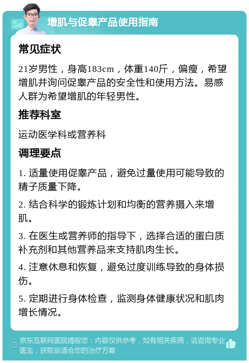 增肌与促睾产品使用指南 常见症状 21岁男性，身高183cm，体重140斤，偏瘦，希望增肌并询问促睾产品的安全性和使用方法。易感人群为希望增肌的年轻男性。 推荐科室 运动医学科或营养科 调理要点 1. 适量使用促睾产品，避免过量使用可能导致的精子质量下降。 2. 结合科学的锻炼计划和均衡的营养摄入来增肌。 3. 在医生或营养师的指导下，选择合适的蛋白质补充剂和其他营养品来支持肌肉生长。 4. 注意休息和恢复，避免过度训练导致的身体损伤。 5. 定期进行身体检查，监测身体健康状况和肌肉增长情况。