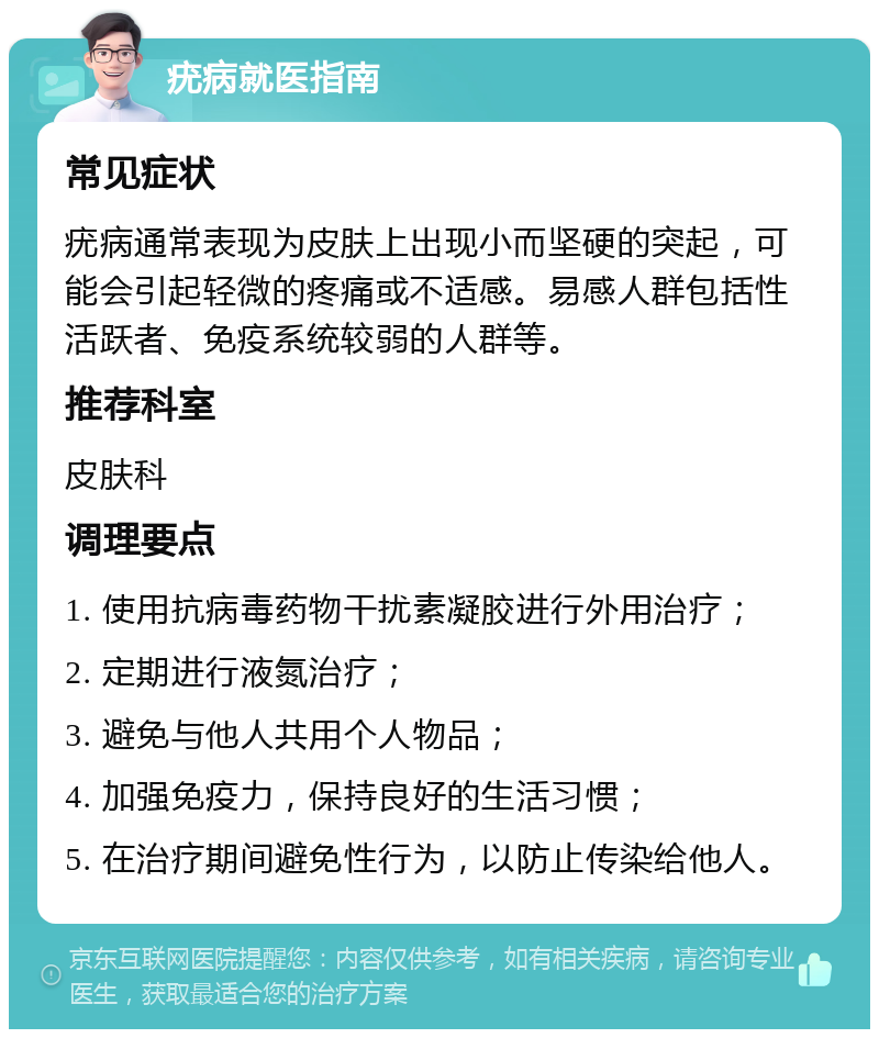 疣病就医指南 常见症状 疣病通常表现为皮肤上出现小而坚硬的突起，可能会引起轻微的疼痛或不适感。易感人群包括性活跃者、免疫系统较弱的人群等。 推荐科室 皮肤科 调理要点 1. 使用抗病毒药物干扰素凝胶进行外用治疗； 2. 定期进行液氮治疗； 3. 避免与他人共用个人物品； 4. 加强免疫力，保持良好的生活习惯； 5. 在治疗期间避免性行为，以防止传染给他人。