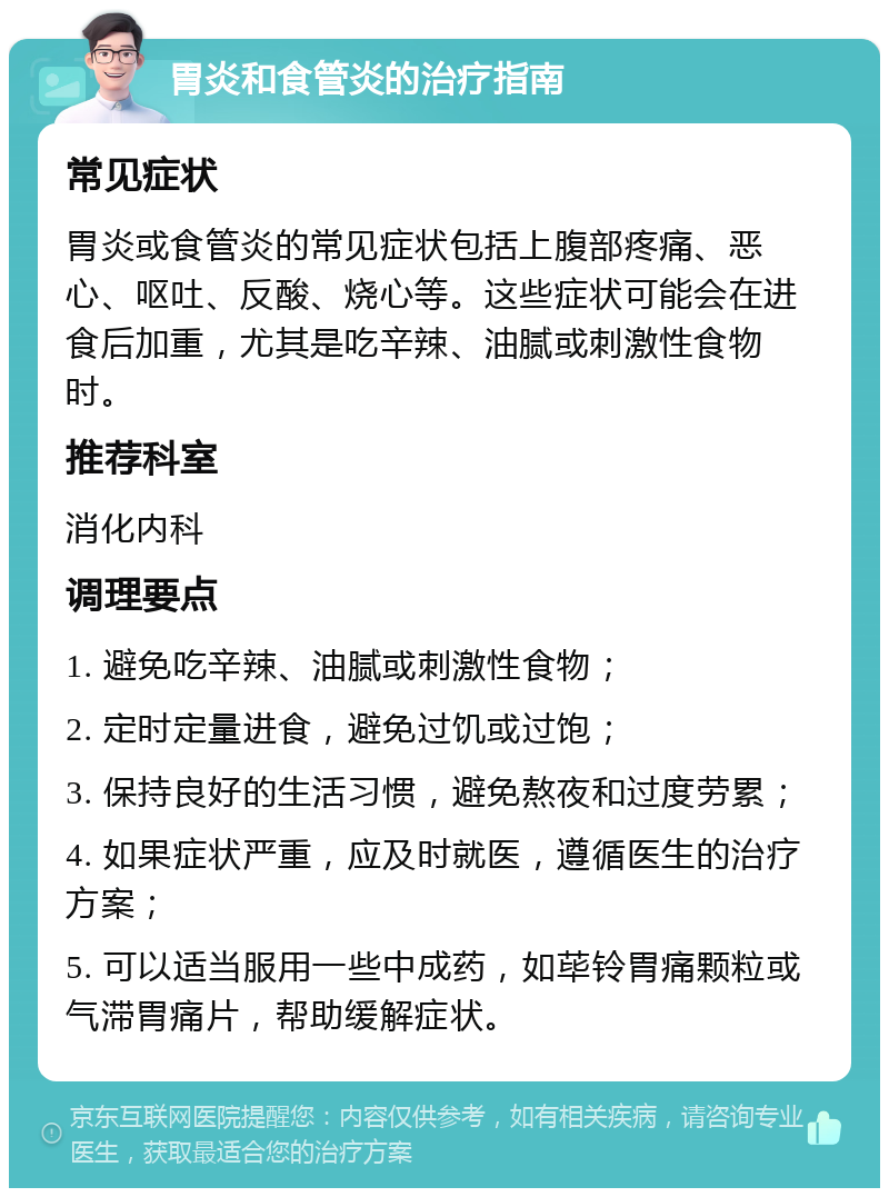 胃炎和食管炎的治疗指南 常见症状 胃炎或食管炎的常见症状包括上腹部疼痛、恶心、呕吐、反酸、烧心等。这些症状可能会在进食后加重，尤其是吃辛辣、油腻或刺激性食物时。 推荐科室 消化内科 调理要点 1. 避免吃辛辣、油腻或刺激性食物； 2. 定时定量进食，避免过饥或过饱； 3. 保持良好的生活习惯，避免熬夜和过度劳累； 4. 如果症状严重，应及时就医，遵循医生的治疗方案； 5. 可以适当服用一些中成药，如荜铃胃痛颗粒或气滞胃痛片，帮助缓解症状。