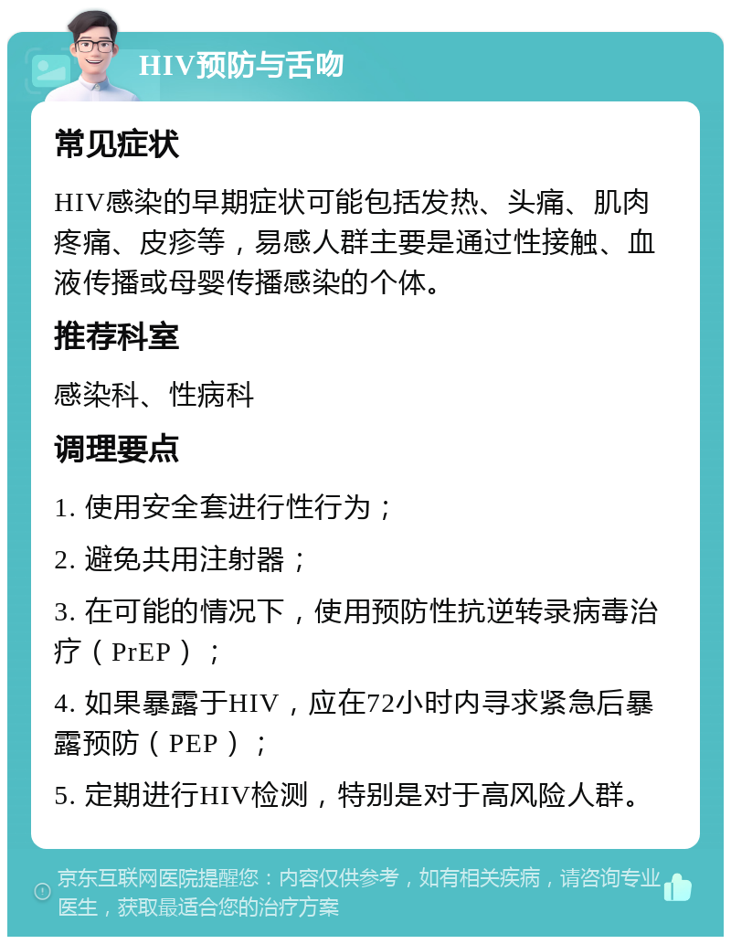 HIV预防与舌吻 常见症状 HIV感染的早期症状可能包括发热、头痛、肌肉疼痛、皮疹等，易感人群主要是通过性接触、血液传播或母婴传播感染的个体。 推荐科室 感染科、性病科 调理要点 1. 使用安全套进行性行为； 2. 避免共用注射器； 3. 在可能的情况下，使用预防性抗逆转录病毒治疗（PrEP）； 4. 如果暴露于HIV，应在72小时内寻求紧急后暴露预防（PEP）； 5. 定期进行HIV检测，特别是对于高风险人群。