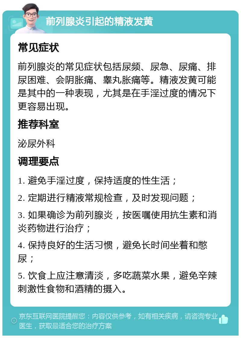 前列腺炎引起的精液发黄 常见症状 前列腺炎的常见症状包括尿频、尿急、尿痛、排尿困难、会阴胀痛、睾丸胀痛等。精液发黄可能是其中的一种表现，尤其是在手淫过度的情况下更容易出现。 推荐科室 泌尿外科 调理要点 1. 避免手淫过度，保持适度的性生活； 2. 定期进行精液常规检查，及时发现问题； 3. 如果确诊为前列腺炎，按医嘱使用抗生素和消炎药物进行治疗； 4. 保持良好的生活习惯，避免长时间坐着和憋尿； 5. 饮食上应注意清淡，多吃蔬菜水果，避免辛辣刺激性食物和酒精的摄入。