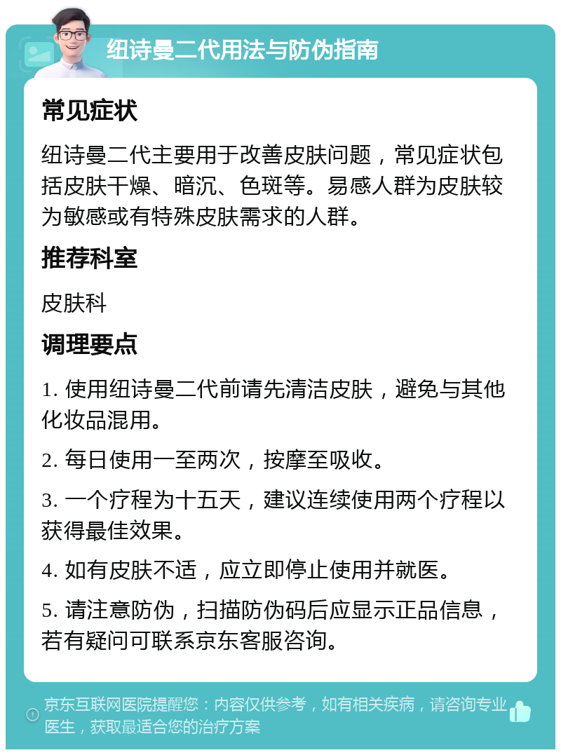 纽诗曼二代用法与防伪指南 常见症状 纽诗曼二代主要用于改善皮肤问题，常见症状包括皮肤干燥、暗沉、色斑等。易感人群为皮肤较为敏感或有特殊皮肤需求的人群。 推荐科室 皮肤科 调理要点 1. 使用纽诗曼二代前请先清洁皮肤，避免与其他化妆品混用。 2. 每日使用一至两次，按摩至吸收。 3. 一个疗程为十五天，建议连续使用两个疗程以获得最佳效果。 4. 如有皮肤不适，应立即停止使用并就医。 5. 请注意防伪，扫描防伪码后应显示正品信息，若有疑问可联系京东客服咨询。