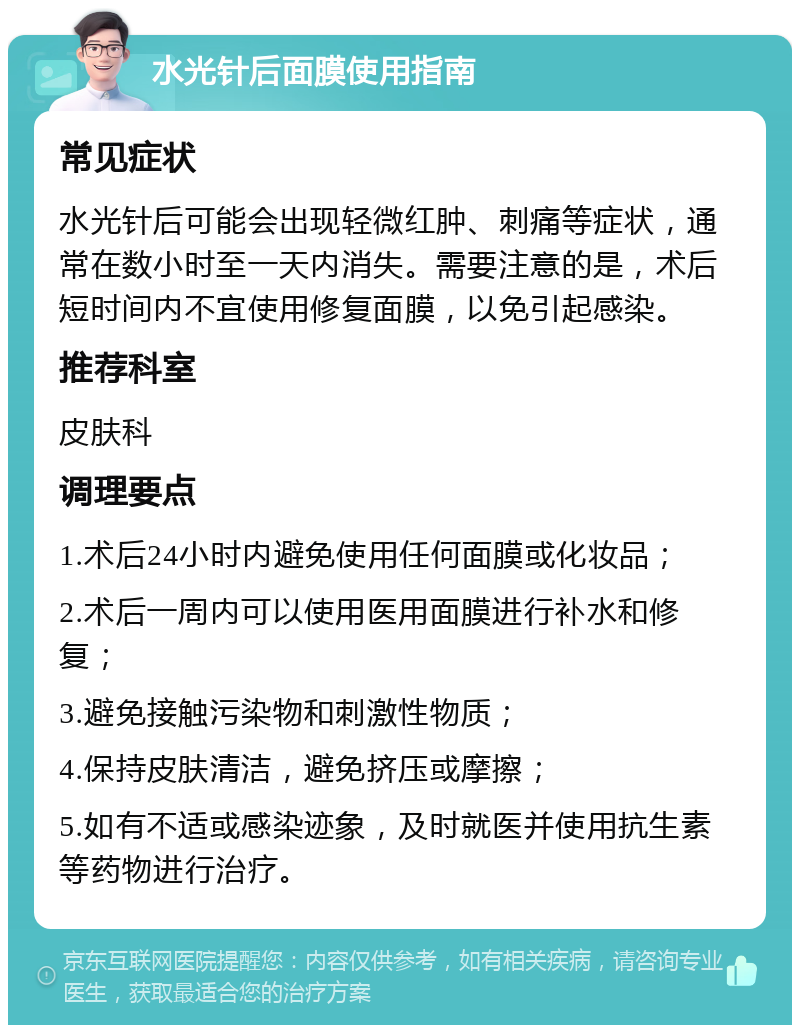 水光针后面膜使用指南 常见症状 水光针后可能会出现轻微红肿、刺痛等症状，通常在数小时至一天内消失。需要注意的是，术后短时间内不宜使用修复面膜，以免引起感染。 推荐科室 皮肤科 调理要点 1.术后24小时内避免使用任何面膜或化妆品； 2.术后一周内可以使用医用面膜进行补水和修复； 3.避免接触污染物和刺激性物质； 4.保持皮肤清洁，避免挤压或摩擦； 5.如有不适或感染迹象，及时就医并使用抗生素等药物进行治疗。