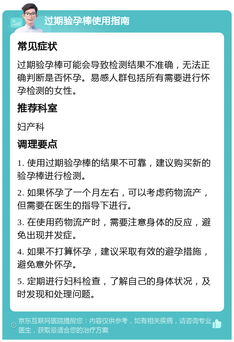 过期验孕棒使用指南 常见症状 过期验孕棒可能会导致检测结果不准确，无法正确判断是否怀孕。易感人群包括所有需要进行怀孕检测的女性。 推荐科室 妇产科 调理要点 1. 使用过期验孕棒的结果不可靠，建议购买新的验孕棒进行检测。 2. 如果怀孕了一个月左右，可以考虑药物流产，但需要在医生的指导下进行。 3. 在使用药物流产时，需要注意身体的反应，避免出现并发症。 4. 如果不打算怀孕，建议采取有效的避孕措施，避免意外怀孕。 5. 定期进行妇科检查，了解自己的身体状况，及时发现和处理问题。