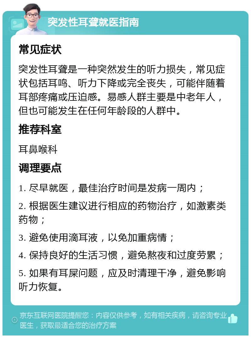 突发性耳聋就医指南 常见症状 突发性耳聋是一种突然发生的听力损失，常见症状包括耳鸣、听力下降或完全丧失，可能伴随着耳部疼痛或压迫感。易感人群主要是中老年人，但也可能发生在任何年龄段的人群中。 推荐科室 耳鼻喉科 调理要点 1. 尽早就医，最佳治疗时间是发病一周内； 2. 根据医生建议进行相应的药物治疗，如激素类药物； 3. 避免使用滴耳液，以免加重病情； 4. 保持良好的生活习惯，避免熬夜和过度劳累； 5. 如果有耳屎问题，应及时清理干净，避免影响听力恢复。