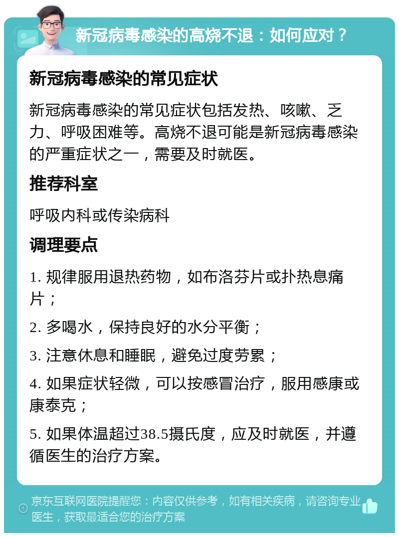 新冠病毒感染的高烧不退：如何应对？ 新冠病毒感染的常见症状 新冠病毒感染的常见症状包括发热、咳嗽、乏力、呼吸困难等。高烧不退可能是新冠病毒感染的严重症状之一，需要及时就医。 推荐科室 呼吸内科或传染病科 调理要点 1. 规律服用退热药物，如布洛芬片或扑热息痛片； 2. 多喝水，保持良好的水分平衡； 3. 注意休息和睡眠，避免过度劳累； 4. 如果症状轻微，可以按感冒治疗，服用感康或康泰克； 5. 如果体温超过38.5摄氏度，应及时就医，并遵循医生的治疗方案。