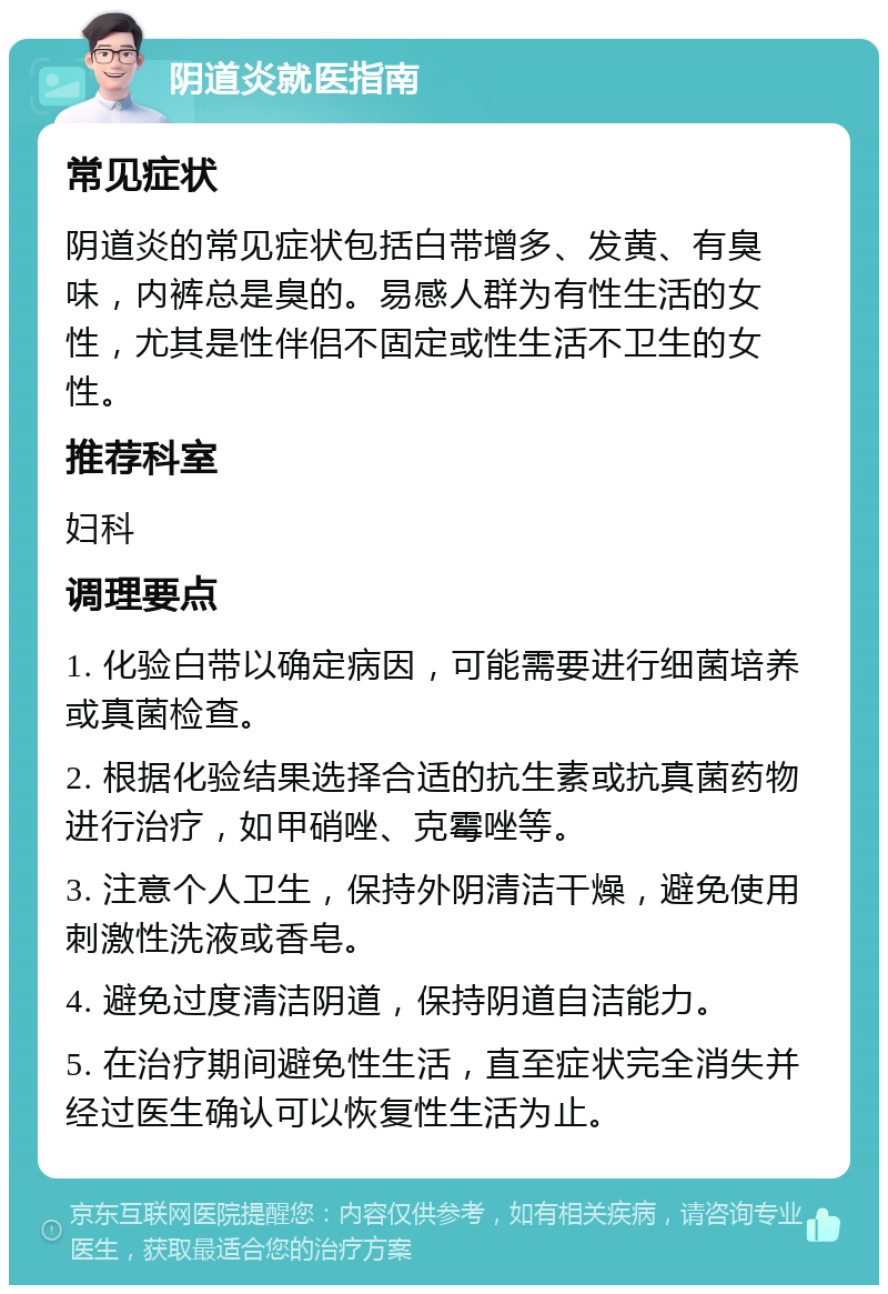 阴道炎就医指南 常见症状 阴道炎的常见症状包括白带增多、发黄、有臭味，内裤总是臭的。易感人群为有性生活的女性，尤其是性伴侣不固定或性生活不卫生的女性。 推荐科室 妇科 调理要点 1. 化验白带以确定病因，可能需要进行细菌培养或真菌检查。 2. 根据化验结果选择合适的抗生素或抗真菌药物进行治疗，如甲硝唑、克霉唑等。 3. 注意个人卫生，保持外阴清洁干燥，避免使用刺激性洗液或香皂。 4. 避免过度清洁阴道，保持阴道自洁能力。 5. 在治疗期间避免性生活，直至症状完全消失并经过医生确认可以恢复性生活为止。