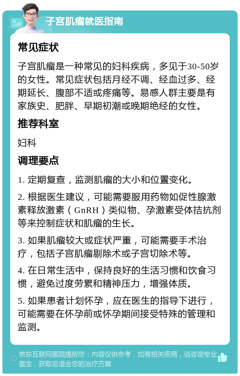 子宫肌瘤就医指南 常见症状 子宫肌瘤是一种常见的妇科疾病，多见于30-50岁的女性。常见症状包括月经不调、经血过多、经期延长、腹部不适或疼痛等。易感人群主要是有家族史、肥胖、早期初潮或晚期绝经的女性。 推荐科室 妇科 调理要点 1. 定期复查，监测肌瘤的大小和位置变化。 2. 根据医生建议，可能需要服用药物如促性腺激素释放激素（GnRH）类似物、孕激素受体拮抗剂等来控制症状和肌瘤的生长。 3. 如果肌瘤较大或症状严重，可能需要手术治疗，包括子宫肌瘤剔除术或子宫切除术等。 4. 在日常生活中，保持良好的生活习惯和饮食习惯，避免过度劳累和精神压力，增强体质。 5. 如果患者计划怀孕，应在医生的指导下进行，可能需要在怀孕前或怀孕期间接受特殊的管理和监测。