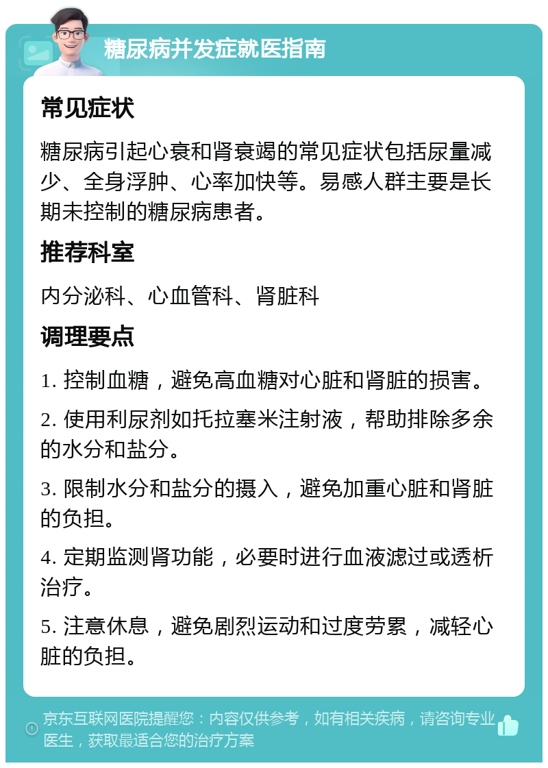 糖尿病并发症就医指南 常见症状 糖尿病引起心衰和肾衰竭的常见症状包括尿量减少、全身浮肿、心率加快等。易感人群主要是长期未控制的糖尿病患者。 推荐科室 内分泌科、心血管科、肾脏科 调理要点 1. 控制血糖，避免高血糖对心脏和肾脏的损害。 2. 使用利尿剂如托拉塞米注射液，帮助排除多余的水分和盐分。 3. 限制水分和盐分的摄入，避免加重心脏和肾脏的负担。 4. 定期监测肾功能，必要时进行血液滤过或透析治疗。 5. 注意休息，避免剧烈运动和过度劳累，减轻心脏的负担。