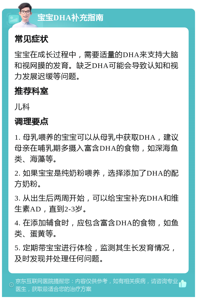 宝宝DHA补充指南 常见症状 宝宝在成长过程中，需要适量的DHA来支持大脑和视网膜的发育。缺乏DHA可能会导致认知和视力发展迟缓等问题。 推荐科室 儿科 调理要点 1. 母乳喂养的宝宝可以从母乳中获取DHA，建议母亲在哺乳期多摄入富含DHA的食物，如深海鱼类、海藻等。 2. 如果宝宝是纯奶粉喂养，选择添加了DHA的配方奶粉。 3. 从出生后两周开始，可以给宝宝补充DHA和维生素AD，直到2-3岁。 4. 在添加辅食时，应包含富含DHA的食物，如鱼类、蛋黄等。 5. 定期带宝宝进行体检，监测其生长发育情况，及时发现并处理任何问题。