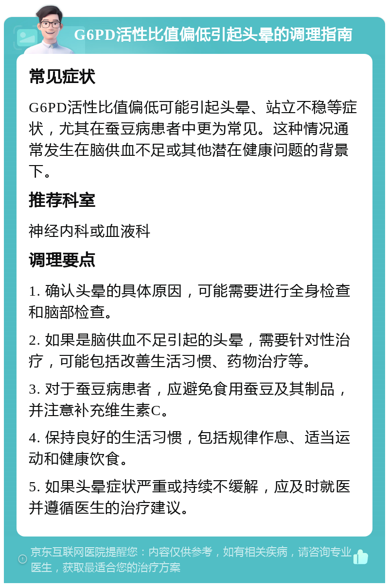 G6PD活性比值偏低引起头晕的调理指南 常见症状 G6PD活性比值偏低可能引起头晕、站立不稳等症状，尤其在蚕豆病患者中更为常见。这种情况通常发生在脑供血不足或其他潜在健康问题的背景下。 推荐科室 神经内科或血液科 调理要点 1. 确认头晕的具体原因，可能需要进行全身检查和脑部检查。 2. 如果是脑供血不足引起的头晕，需要针对性治疗，可能包括改善生活习惯、药物治疗等。 3. 对于蚕豆病患者，应避免食用蚕豆及其制品，并注意补充维生素C。 4. 保持良好的生活习惯，包括规律作息、适当运动和健康饮食。 5. 如果头晕症状严重或持续不缓解，应及时就医并遵循医生的治疗建议。