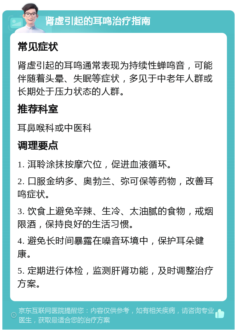 肾虚引起的耳鸣治疗指南 常见症状 肾虚引起的耳鸣通常表现为持续性蝉鸣音，可能伴随着头晕、失眠等症状，多见于中老年人群或长期处于压力状态的人群。 推荐科室 耳鼻喉科或中医科 调理要点 1. 洱聆涂抹按摩穴位，促进血液循环。 2. 口服金纳多、奥勃兰、弥可保等药物，改善耳鸣症状。 3. 饮食上避免辛辣、生冷、太油腻的食物，戒烟限酒，保持良好的生活习惯。 4. 避免长时间暴露在噪音环境中，保护耳朵健康。 5. 定期进行体检，监测肝肾功能，及时调整治疗方案。