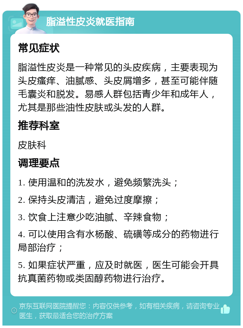 脂溢性皮炎就医指南 常见症状 脂溢性皮炎是一种常见的头皮疾病，主要表现为头皮瘙痒、油腻感、头皮屑增多，甚至可能伴随毛囊炎和脱发。易感人群包括青少年和成年人，尤其是那些油性皮肤或头发的人群。 推荐科室 皮肤科 调理要点 1. 使用温和的洗发水，避免频繁洗头； 2. 保持头皮清洁，避免过度摩擦； 3. 饮食上注意少吃油腻、辛辣食物； 4. 可以使用含有水杨酸、硫磺等成分的药物进行局部治疗； 5. 如果症状严重，应及时就医，医生可能会开具抗真菌药物或类固醇药物进行治疗。