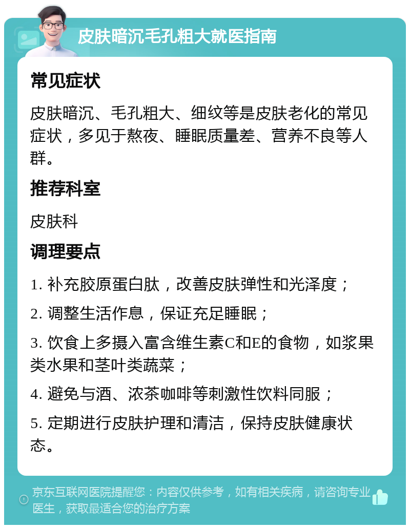 皮肤暗沉毛孔粗大就医指南 常见症状 皮肤暗沉、毛孔粗大、细纹等是皮肤老化的常见症状，多见于熬夜、睡眠质量差、营养不良等人群。 推荐科室 皮肤科 调理要点 1. 补充胶原蛋白肽，改善皮肤弹性和光泽度； 2. 调整生活作息，保证充足睡眠； 3. 饮食上多摄入富含维生素C和E的食物，如浆果类水果和茎叶类蔬菜； 4. 避免与酒、浓茶咖啡等刺激性饮料同服； 5. 定期进行皮肤护理和清洁，保持皮肤健康状态。