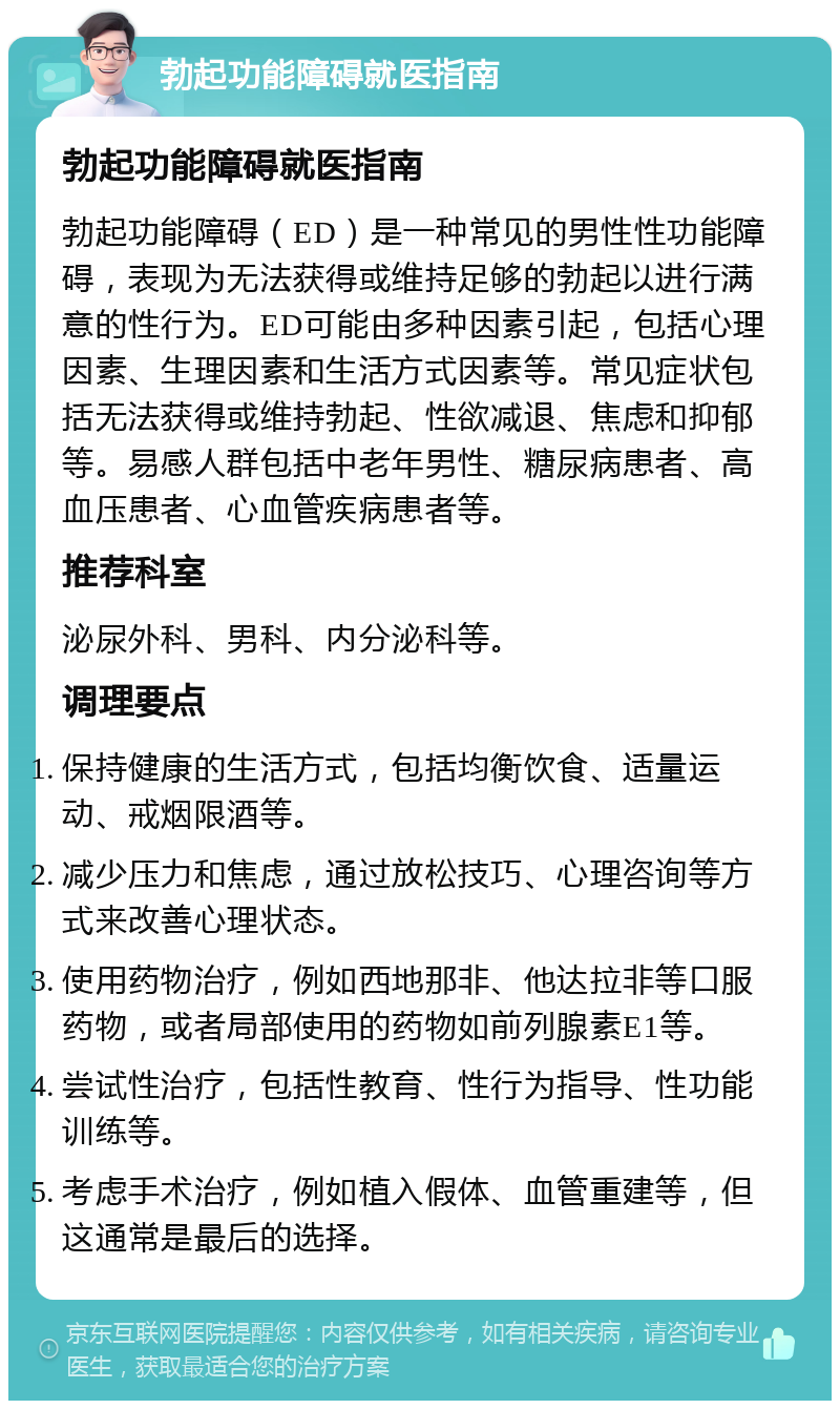 勃起功能障碍就医指南 勃起功能障碍就医指南 勃起功能障碍（ED）是一种常见的男性性功能障碍，表现为无法获得或维持足够的勃起以进行满意的性行为。ED可能由多种因素引起，包括心理因素、生理因素和生活方式因素等。常见症状包括无法获得或维持勃起、性欲减退、焦虑和抑郁等。易感人群包括中老年男性、糖尿病患者、高血压患者、心血管疾病患者等。 推荐科室 泌尿外科、男科、内分泌科等。 调理要点 保持健康的生活方式，包括均衡饮食、适量运动、戒烟限酒等。 减少压力和焦虑，通过放松技巧、心理咨询等方式来改善心理状态。 使用药物治疗，例如西地那非、他达拉非等口服药物，或者局部使用的药物如前列腺素E1等。 尝试性治疗，包括性教育、性行为指导、性功能训练等。 考虑手术治疗，例如植入假体、血管重建等，但这通常是最后的选择。