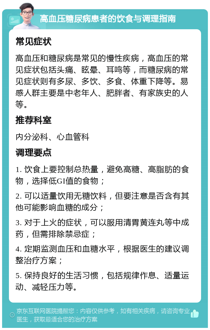 高血压糖尿病患者的饮食与调理指南 常见症状 高血压和糖尿病是常见的慢性疾病，高血压的常见症状包括头痛、眩晕、耳鸣等，而糖尿病的常见症状则有多尿、多饮、多食、体重下降等。易感人群主要是中老年人、肥胖者、有家族史的人等。 推荐科室 内分泌科、心血管科 调理要点 1. 饮食上要控制总热量，避免高糖、高脂肪的食物，选择低GI值的食物； 2. 可以适量饮用无糖饮料，但要注意是否含有其他可能影响血糖的成分； 3. 对于上火的症状，可以服用清胃黄连丸等中成药，但需排除禁忌症； 4. 定期监测血压和血糖水平，根据医生的建议调整治疗方案； 5. 保持良好的生活习惯，包括规律作息、适量运动、减轻压力等。