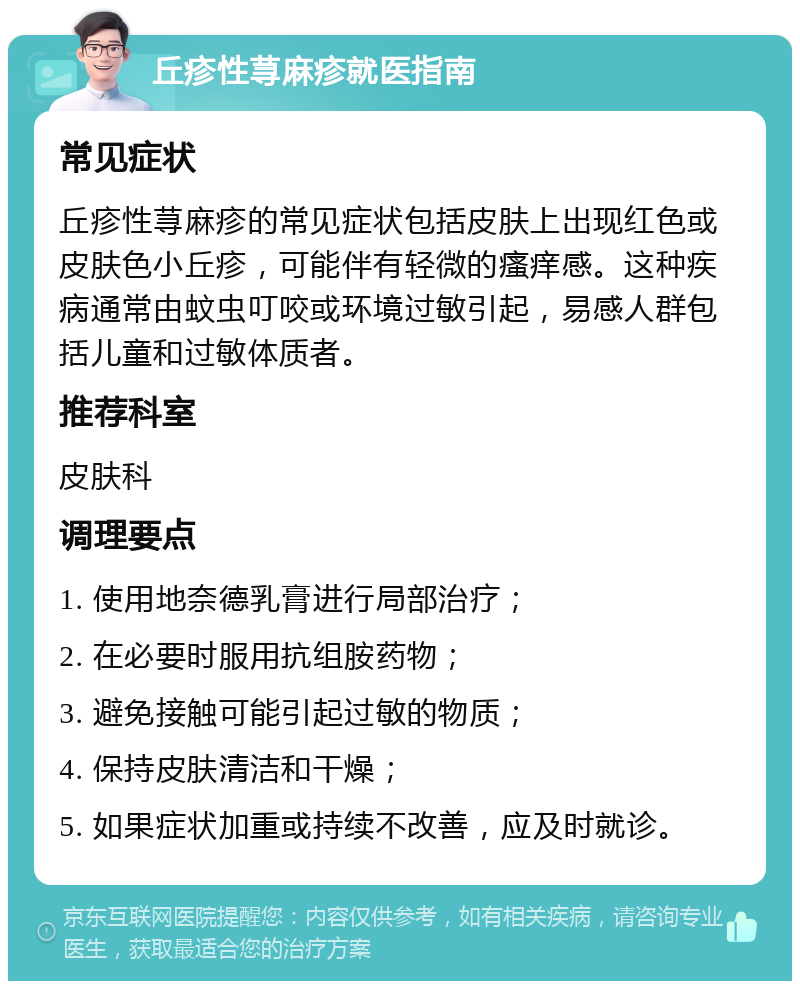 丘疹性荨麻疹就医指南 常见症状 丘疹性荨麻疹的常见症状包括皮肤上出现红色或皮肤色小丘疹，可能伴有轻微的瘙痒感。这种疾病通常由蚊虫叮咬或环境过敏引起，易感人群包括儿童和过敏体质者。 推荐科室 皮肤科 调理要点 1. 使用地奈德乳膏进行局部治疗； 2. 在必要时服用抗组胺药物； 3. 避免接触可能引起过敏的物质； 4. 保持皮肤清洁和干燥； 5. 如果症状加重或持续不改善，应及时就诊。