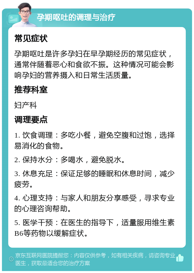 孕期呕吐的调理与治疗 常见症状 孕期呕吐是许多孕妇在早孕期经历的常见症状，通常伴随着恶心和食欲不振。这种情况可能会影响孕妇的营养摄入和日常生活质量。 推荐科室 妇产科 调理要点 1. 饮食调理：多吃小餐，避免空腹和过饱，选择易消化的食物。 2. 保持水分：多喝水，避免脱水。 3. 休息充足：保证足够的睡眠和休息时间，减少疲劳。 4. 心理支持：与家人和朋友分享感受，寻求专业的心理咨询帮助。 5. 医学干预：在医生的指导下，适量服用维生素B6等药物以缓解症状。