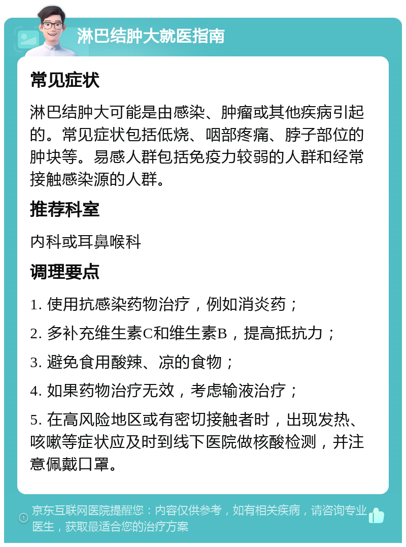 淋巴结肿大就医指南 常见症状 淋巴结肿大可能是由感染、肿瘤或其他疾病引起的。常见症状包括低烧、咽部疼痛、脖子部位的肿块等。易感人群包括免疫力较弱的人群和经常接触感染源的人群。 推荐科室 内科或耳鼻喉科 调理要点 1. 使用抗感染药物治疗，例如消炎药； 2. 多补充维生素C和维生素B，提高抵抗力； 3. 避免食用酸辣、凉的食物； 4. 如果药物治疗无效，考虑输液治疗； 5. 在高风险地区或有密切接触者时，出现发热、咳嗽等症状应及时到线下医院做核酸检测，并注意佩戴口罩。