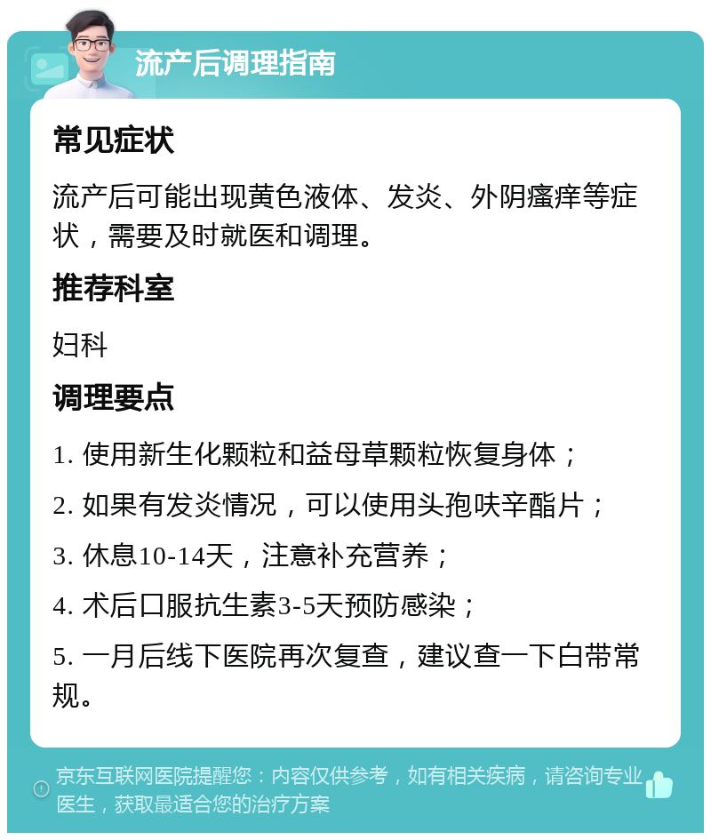 流产后调理指南 常见症状 流产后可能出现黄色液体、发炎、外阴瘙痒等症状，需要及时就医和调理。 推荐科室 妇科 调理要点 1. 使用新生化颗粒和益母草颗粒恢复身体； 2. 如果有发炎情况，可以使用头孢呋辛酯片； 3. 休息10-14天，注意补充营养； 4. 术后口服抗生素3-5天预防感染； 5. 一月后线下医院再次复查，建议查一下白带常规。