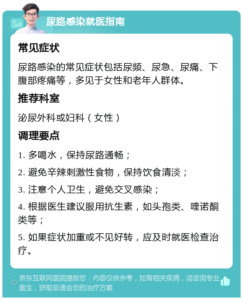 尿路感染就医指南 常见症状 尿路感染的常见症状包括尿频、尿急、尿痛、下腹部疼痛等，多见于女性和老年人群体。 推荐科室 泌尿外科或妇科（女性） 调理要点 1. 多喝水，保持尿路通畅； 2. 避免辛辣刺激性食物，保持饮食清淡； 3. 注意个人卫生，避免交叉感染； 4. 根据医生建议服用抗生素，如头孢类、喹诺酮类等； 5. 如果症状加重或不见好转，应及时就医检查治疗。