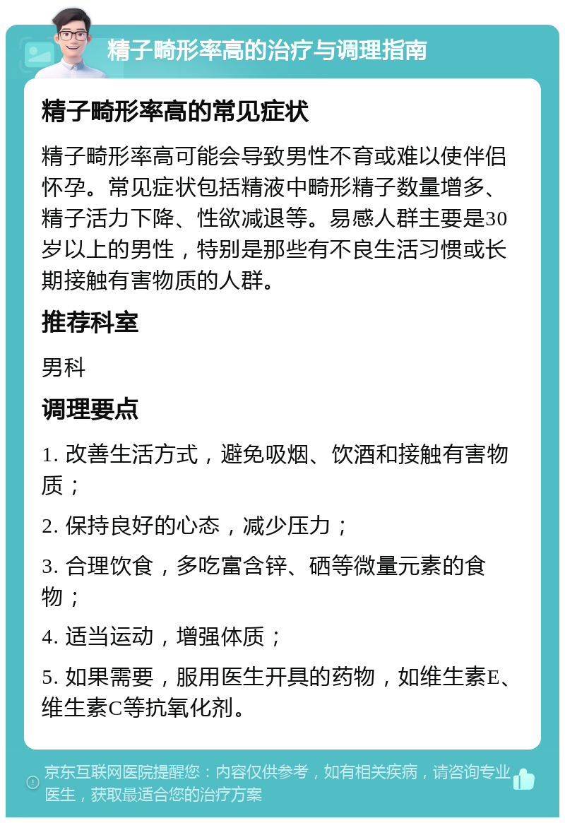 精子畸形率高的治疗与调理指南 精子畸形率高的常见症状 精子畸形率高可能会导致男性不育或难以使伴侣怀孕。常见症状包括精液中畸形精子数量增多、精子活力下降、性欲减退等。易感人群主要是30岁以上的男性，特别是那些有不良生活习惯或长期接触有害物质的人群。 推荐科室 男科 调理要点 1. 改善生活方式，避免吸烟、饮酒和接触有害物质； 2. 保持良好的心态，减少压力； 3. 合理饮食，多吃富含锌、硒等微量元素的食物； 4. 适当运动，增强体质； 5. 如果需要，服用医生开具的药物，如维生素E、维生素C等抗氧化剂。