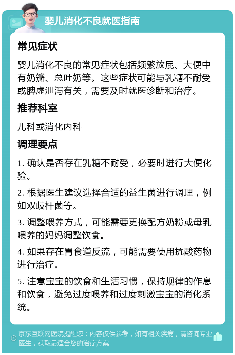 婴儿消化不良就医指南 常见症状 婴儿消化不良的常见症状包括频繁放屁、大便中有奶瓣、总吐奶等。这些症状可能与乳糖不耐受或脾虚泄泻有关，需要及时就医诊断和治疗。 推荐科室 儿科或消化内科 调理要点 1. 确认是否存在乳糖不耐受，必要时进行大便化验。 2. 根据医生建议选择合适的益生菌进行调理，例如双歧杆菌等。 3. 调整喂养方式，可能需要更换配方奶粉或母乳喂养的妈妈调整饮食。 4. 如果存在胃食道反流，可能需要使用抗酸药物进行治疗。 5. 注意宝宝的饮食和生活习惯，保持规律的作息和饮食，避免过度喂养和过度刺激宝宝的消化系统。