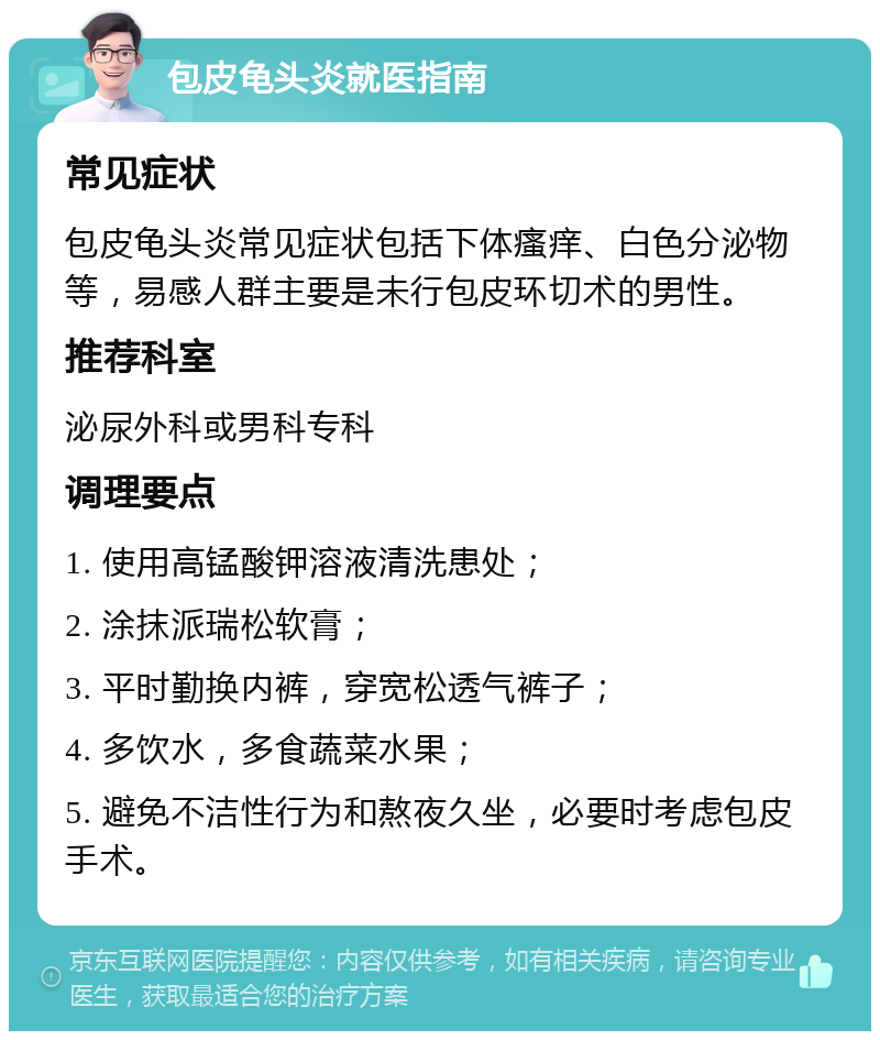 包皮龟头炎就医指南 常见症状 包皮龟头炎常见症状包括下体瘙痒、白色分泌物等，易感人群主要是未行包皮环切术的男性。 推荐科室 泌尿外科或男科专科 调理要点 1. 使用高锰酸钾溶液清洗患处； 2. 涂抹派瑞松软膏； 3. 平时勤换内裤，穿宽松透气裤子； 4. 多饮水，多食蔬菜水果； 5. 避免不洁性行为和熬夜久坐，必要时考虑包皮手术。