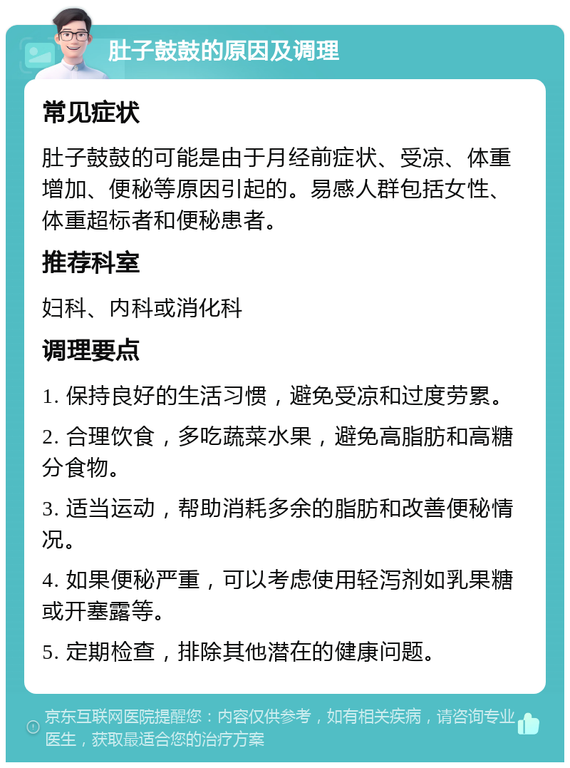 肚子鼓鼓的原因及调理 常见症状 肚子鼓鼓的可能是由于月经前症状、受凉、体重增加、便秘等原因引起的。易感人群包括女性、体重超标者和便秘患者。 推荐科室 妇科、内科或消化科 调理要点 1. 保持良好的生活习惯，避免受凉和过度劳累。 2. 合理饮食，多吃蔬菜水果，避免高脂肪和高糖分食物。 3. 适当运动，帮助消耗多余的脂肪和改善便秘情况。 4. 如果便秘严重，可以考虑使用轻泻剂如乳果糖或开塞露等。 5. 定期检查，排除其他潜在的健康问题。