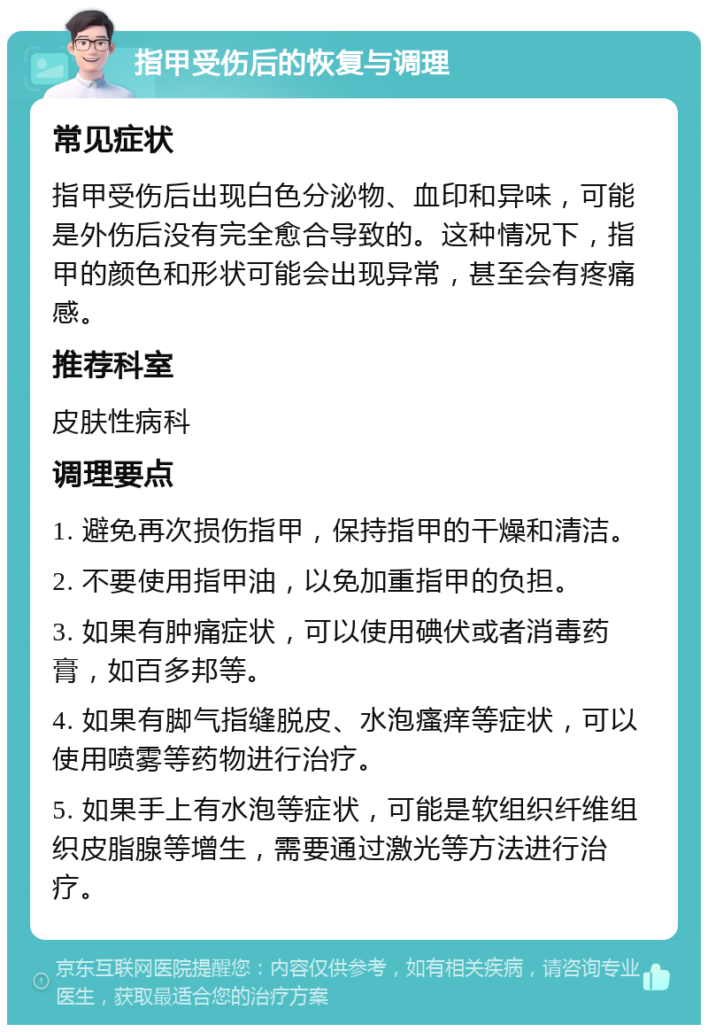 指甲受伤后的恢复与调理 常见症状 指甲受伤后出现白色分泌物、血印和异味，可能是外伤后没有完全愈合导致的。这种情况下，指甲的颜色和形状可能会出现异常，甚至会有疼痛感。 推荐科室 皮肤性病科 调理要点 1. 避免再次损伤指甲，保持指甲的干燥和清洁。 2. 不要使用指甲油，以免加重指甲的负担。 3. 如果有肿痛症状，可以使用碘伏或者消毒药膏，如百多邦等。 4. 如果有脚气指缝脱皮、水泡瘙痒等症状，可以使用喷雾等药物进行治疗。 5. 如果手上有水泡等症状，可能是软组织纤维组织皮脂腺等增生，需要通过激光等方法进行治疗。