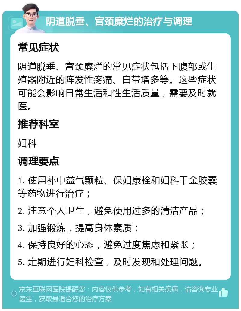 阴道脱垂、宫颈糜烂的治疗与调理 常见症状 阴道脱垂、宫颈糜烂的常见症状包括下腹部或生殖器附近的阵发性疼痛、白带增多等。这些症状可能会影响日常生活和性生活质量，需要及时就医。 推荐科室 妇科 调理要点 1. 使用补中益气颗粒、保妇康栓和妇科千金胶囊等药物进行治疗； 2. 注意个人卫生，避免使用过多的清洁产品； 3. 加强锻炼，提高身体素质； 4. 保持良好的心态，避免过度焦虑和紧张； 5. 定期进行妇科检查，及时发现和处理问题。