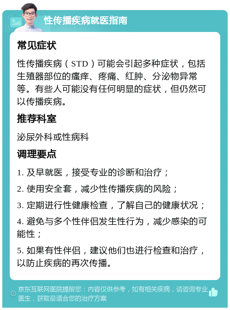 性传播疾病就医指南 常见症状 性传播疾病（STD）可能会引起多种症状，包括生殖器部位的瘙痒、疼痛、红肿、分泌物异常等。有些人可能没有任何明显的症状，但仍然可以传播疾病。 推荐科室 泌尿外科或性病科 调理要点 1. 及早就医，接受专业的诊断和治疗； 2. 使用安全套，减少性传播疾病的风险； 3. 定期进行性健康检查，了解自己的健康状况； 4. 避免与多个性伴侣发生性行为，减少感染的可能性； 5. 如果有性伴侣，建议他们也进行检查和治疗，以防止疾病的再次传播。