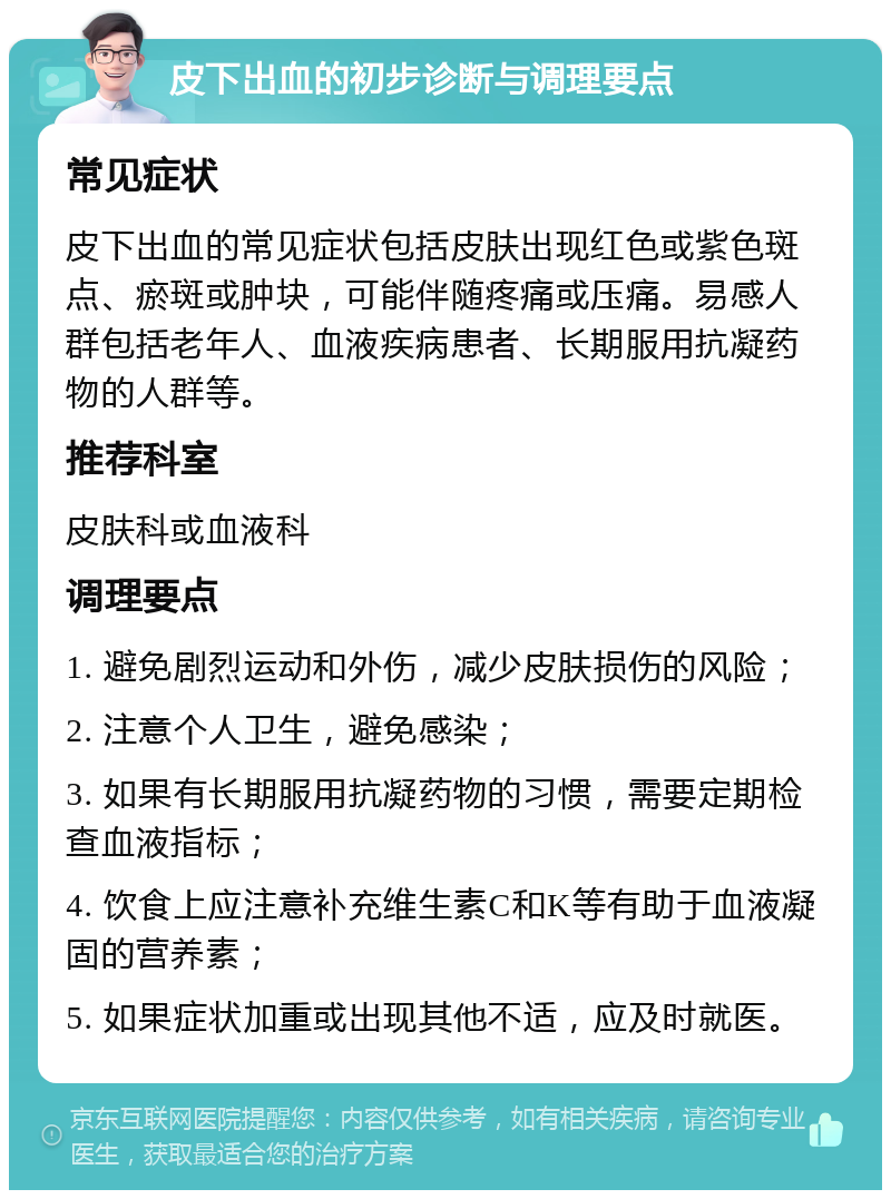 皮下出血的初步诊断与调理要点 常见症状 皮下出血的常见症状包括皮肤出现红色或紫色斑点、瘀斑或肿块，可能伴随疼痛或压痛。易感人群包括老年人、血液疾病患者、长期服用抗凝药物的人群等。 推荐科室 皮肤科或血液科 调理要点 1. 避免剧烈运动和外伤，减少皮肤损伤的风险； 2. 注意个人卫生，避免感染； 3. 如果有长期服用抗凝药物的习惯，需要定期检查血液指标； 4. 饮食上应注意补充维生素C和K等有助于血液凝固的营养素； 5. 如果症状加重或出现其他不适，应及时就医。