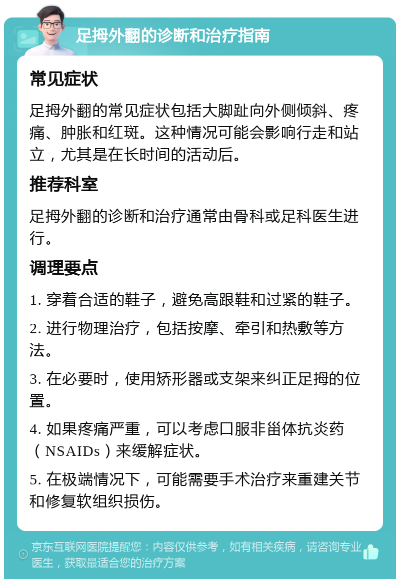 足拇外翻的诊断和治疗指南 常见症状 足拇外翻的常见症状包括大脚趾向外侧倾斜、疼痛、肿胀和红斑。这种情况可能会影响行走和站立，尤其是在长时间的活动后。 推荐科室 足拇外翻的诊断和治疗通常由骨科或足科医生进行。 调理要点 1. 穿着合适的鞋子，避免高跟鞋和过紧的鞋子。 2. 进行物理治疗，包括按摩、牵引和热敷等方法。 3. 在必要时，使用矫形器或支架来纠正足拇的位置。 4. 如果疼痛严重，可以考虑口服非甾体抗炎药（NSAIDs）来缓解症状。 5. 在极端情况下，可能需要手术治疗来重建关节和修复软组织损伤。