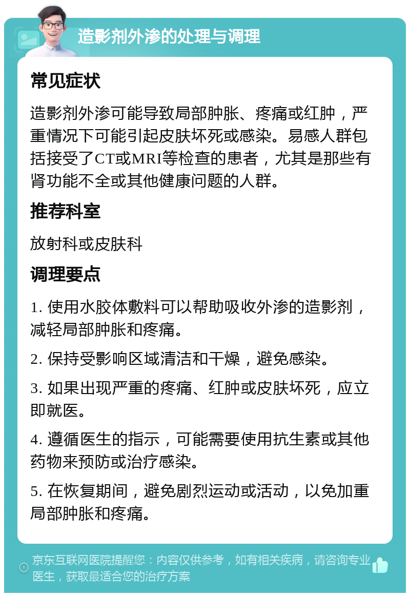 造影剂外渗的处理与调理 常见症状 造影剂外渗可能导致局部肿胀、疼痛或红肿，严重情况下可能引起皮肤坏死或感染。易感人群包括接受了CT或MRI等检查的患者，尤其是那些有肾功能不全或其他健康问题的人群。 推荐科室 放射科或皮肤科 调理要点 1. 使用水胶体敷料可以帮助吸收外渗的造影剂，减轻局部肿胀和疼痛。 2. 保持受影响区域清洁和干燥，避免感染。 3. 如果出现严重的疼痛、红肿或皮肤坏死，应立即就医。 4. 遵循医生的指示，可能需要使用抗生素或其他药物来预防或治疗感染。 5. 在恢复期间，避免剧烈运动或活动，以免加重局部肿胀和疼痛。