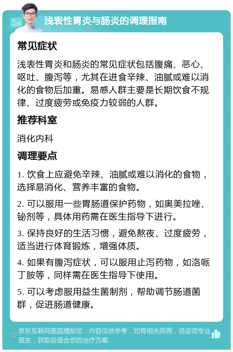 浅表性胃炎与肠炎的调理指南 常见症状 浅表性胃炎和肠炎的常见症状包括腹痛、恶心、呕吐、腹泻等，尤其在进食辛辣、油腻或难以消化的食物后加重。易感人群主要是长期饮食不规律、过度疲劳或免疫力较弱的人群。 推荐科室 消化内科 调理要点 1. 饮食上应避免辛辣、油腻或难以消化的食物，选择易消化、营养丰富的食物。 2. 可以服用一些胃肠道保护药物，如奥美拉唑、铋剂等，具体用药需在医生指导下进行。 3. 保持良好的生活习惯，避免熬夜、过度疲劳，适当进行体育锻炼，增强体质。 4. 如果有腹泻症状，可以服用止泻药物，如洛哌丁胺等，同样需在医生指导下使用。 5. 可以考虑服用益生菌制剂，帮助调节肠道菌群，促进肠道健康。