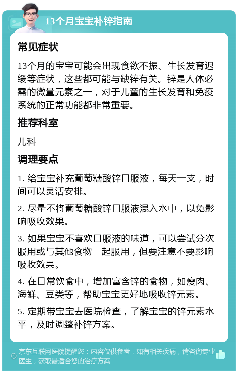 13个月宝宝补锌指南 常见症状 13个月的宝宝可能会出现食欲不振、生长发育迟缓等症状，这些都可能与缺锌有关。锌是人体必需的微量元素之一，对于儿童的生长发育和免疫系统的正常功能都非常重要。 推荐科室 儿科 调理要点 1. 给宝宝补充葡萄糖酸锌口服液，每天一支，时间可以灵活安排。 2. 尽量不将葡萄糖酸锌口服液混入水中，以免影响吸收效果。 3. 如果宝宝不喜欢口服液的味道，可以尝试分次服用或与其他食物一起服用，但要注意不要影响吸收效果。 4. 在日常饮食中，增加富含锌的食物，如瘦肉、海鲜、豆类等，帮助宝宝更好地吸收锌元素。 5. 定期带宝宝去医院检查，了解宝宝的锌元素水平，及时调整补锌方案。