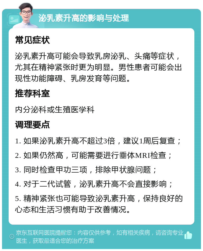 泌乳素升高的影响与处理 常见症状 泌乳素升高可能会导致乳房泌乳、头痛等症状，尤其在精神紧张时更为明显。男性患者可能会出现性功能障碍、乳房发育等问题。 推荐科室 内分泌科或生殖医学科 调理要点 1. 如果泌乳素升高不超过3倍，建议1周后复查； 2. 如果仍然高，可能需要进行垂体MRI检查； 3. 同时检查甲功三项，排除甲状腺问题； 4. 对于二代试管，泌乳素升高不会直接影响； 5. 精神紧张也可能导致泌乳素升高，保持良好的心态和生活习惯有助于改善情况。