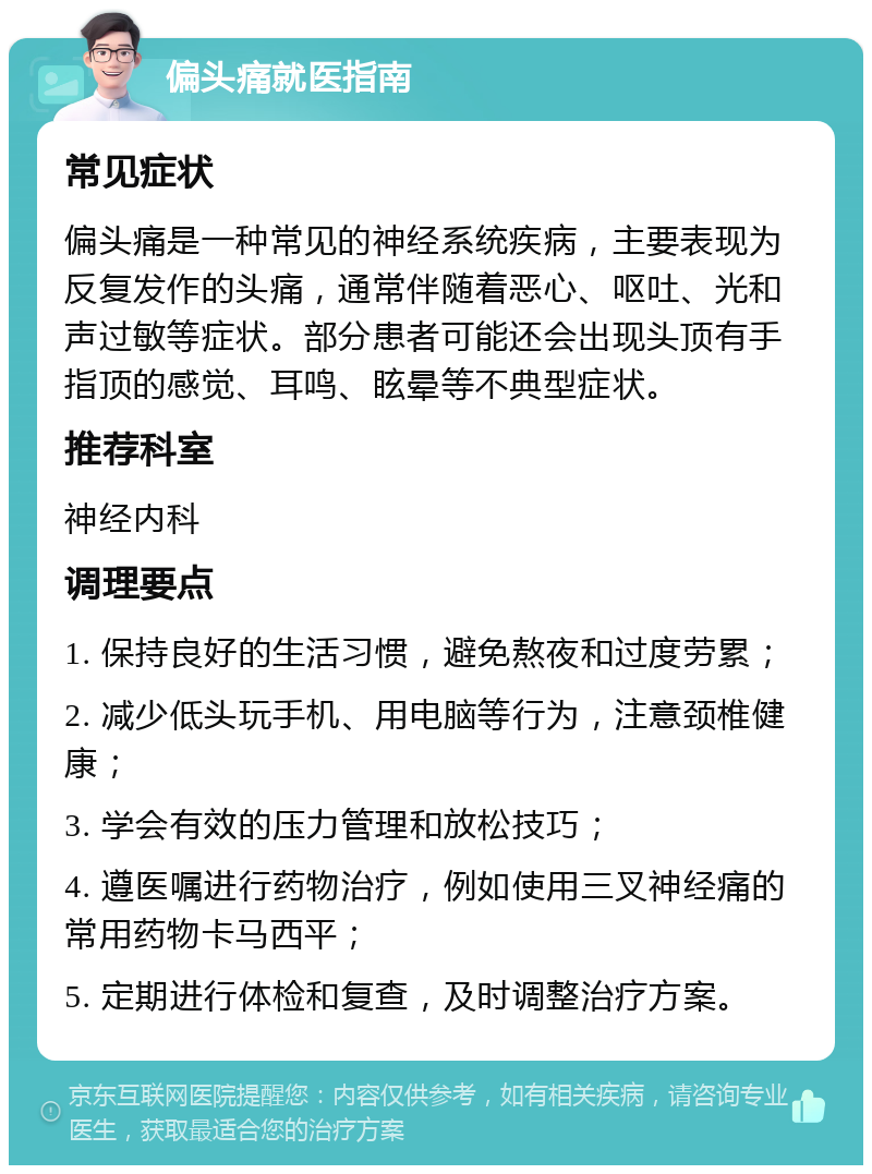 偏头痛就医指南 常见症状 偏头痛是一种常见的神经系统疾病，主要表现为反复发作的头痛，通常伴随着恶心、呕吐、光和声过敏等症状。部分患者可能还会出现头顶有手指顶的感觉、耳鸣、眩晕等不典型症状。 推荐科室 神经内科 调理要点 1. 保持良好的生活习惯，避免熬夜和过度劳累； 2. 减少低头玩手机、用电脑等行为，注意颈椎健康； 3. 学会有效的压力管理和放松技巧； 4. 遵医嘱进行药物治疗，例如使用三叉神经痛的常用药物卡马西平； 5. 定期进行体检和复查，及时调整治疗方案。