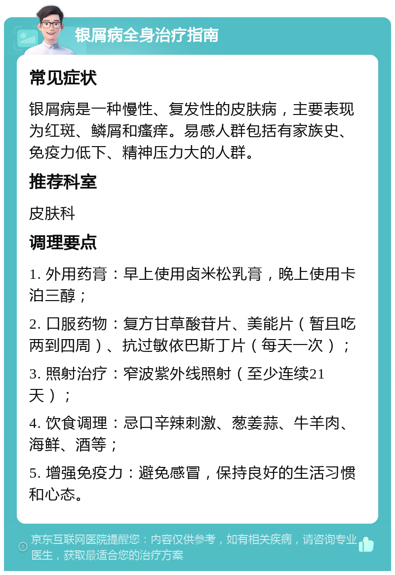 银屑病全身治疗指南 常见症状 银屑病是一种慢性、复发性的皮肤病，主要表现为红斑、鳞屑和瘙痒。易感人群包括有家族史、免疫力低下、精神压力大的人群。 推荐科室 皮肤科 调理要点 1. 外用药膏：早上使用卤米松乳膏，晚上使用卡泊三醇； 2. 口服药物：复方甘草酸苷片、美能片（暂且吃两到四周）、抗过敏依巴斯丁片（每天一次）； 3. 照射治疗：窄波紫外线照射（至少连续21天）； 4. 饮食调理：忌口辛辣刺激、葱姜蒜、牛羊肉、海鲜、酒等； 5. 增强免疫力：避免感冒，保持良好的生活习惯和心态。