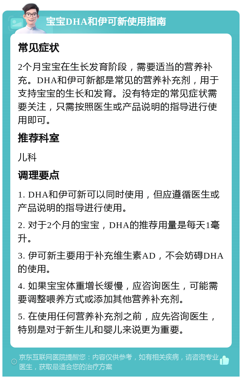 宝宝DHA和伊可新使用指南 常见症状 2个月宝宝在生长发育阶段，需要适当的营养补充。DHA和伊可新都是常见的营养补充剂，用于支持宝宝的生长和发育。没有特定的常见症状需要关注，只需按照医生或产品说明的指导进行使用即可。 推荐科室 儿科 调理要点 1. DHA和伊可新可以同时使用，但应遵循医生或产品说明的指导进行使用。 2. 对于2个月的宝宝，DHA的推荐用量是每天1毫升。 3. 伊可新主要用于补充维生素AD，不会妨碍DHA的使用。 4. 如果宝宝体重增长缓慢，应咨询医生，可能需要调整喂养方式或添加其他营养补充剂。 5. 在使用任何营养补充剂之前，应先咨询医生，特别是对于新生儿和婴儿来说更为重要。