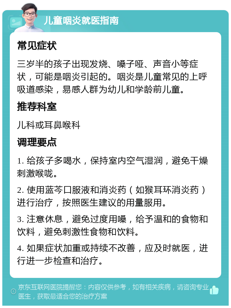 儿童咽炎就医指南 常见症状 三岁半的孩子出现发烧、嗓子哑、声音小等症状，可能是咽炎引起的。咽炎是儿童常见的上呼吸道感染，易感人群为幼儿和学龄前儿童。 推荐科室 儿科或耳鼻喉科 调理要点 1. 给孩子多喝水，保持室内空气湿润，避免干燥刺激喉咙。 2. 使用蓝芩口服液和消炎药（如猴耳环消炎药）进行治疗，按照医生建议的用量服用。 3. 注意休息，避免过度用嗓，给予温和的食物和饮料，避免刺激性食物和饮料。 4. 如果症状加重或持续不改善，应及时就医，进行进一步检查和治疗。