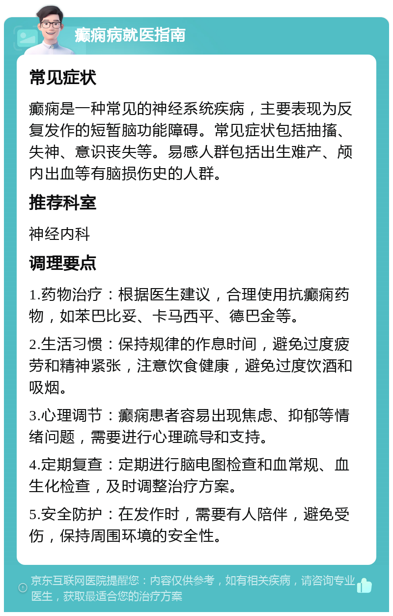 癫痫病就医指南 常见症状 癫痫是一种常见的神经系统疾病，主要表现为反复发作的短暂脑功能障碍。常见症状包括抽搐、失神、意识丧失等。易感人群包括出生难产、颅内出血等有脑损伤史的人群。 推荐科室 神经内科 调理要点 1.药物治疗：根据医生建议，合理使用抗癫痫药物，如苯巴比妥、卡马西平、德巴金等。 2.生活习惯：保持规律的作息时间，避免过度疲劳和精神紧张，注意饮食健康，避免过度饮酒和吸烟。 3.心理调节：癫痫患者容易出现焦虑、抑郁等情绪问题，需要进行心理疏导和支持。 4.定期复查：定期进行脑电图检查和血常规、血生化检查，及时调整治疗方案。 5.安全防护：在发作时，需要有人陪伴，避免受伤，保持周围环境的安全性。