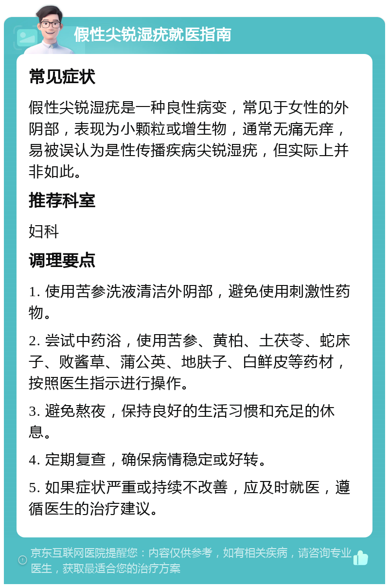 假性尖锐湿疣就医指南 常见症状 假性尖锐湿疣是一种良性病变，常见于女性的外阴部，表现为小颗粒或增生物，通常无痛无痒，易被误认为是性传播疾病尖锐湿疣，但实际上并非如此。 推荐科室 妇科 调理要点 1. 使用苦参洗液清洁外阴部，避免使用刺激性药物。 2. 尝试中药浴，使用苦参、黄柏、土茯苓、蛇床子、败酱草、蒲公英、地肤子、白鲜皮等药材，按照医生指示进行操作。 3. 避免熬夜，保持良好的生活习惯和充足的休息。 4. 定期复查，确保病情稳定或好转。 5. 如果症状严重或持续不改善，应及时就医，遵循医生的治疗建议。