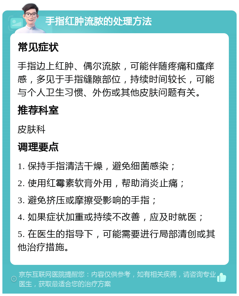 手指红肿流脓的处理方法 常见症状 手指边上红肿、偶尔流脓，可能伴随疼痛和瘙痒感，多见于手指缝隙部位，持续时间较长，可能与个人卫生习惯、外伤或其他皮肤问题有关。 推荐科室 皮肤科 调理要点 1. 保持手指清洁干燥，避免细菌感染； 2. 使用红霉素软膏外用，帮助消炎止痛； 3. 避免挤压或摩擦受影响的手指； 4. 如果症状加重或持续不改善，应及时就医； 5. 在医生的指导下，可能需要进行局部清创或其他治疗措施。