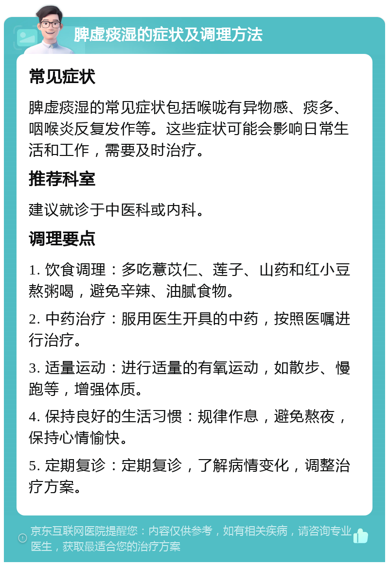 脾虚痰湿的症状及调理方法 常见症状 脾虚痰湿的常见症状包括喉咙有异物感、痰多、咽喉炎反复发作等。这些症状可能会影响日常生活和工作，需要及时治疗。 推荐科室 建议就诊于中医科或内科。 调理要点 1. 饮食调理：多吃薏苡仁、莲子、山药和红小豆熬粥喝，避免辛辣、油腻食物。 2. 中药治疗：服用医生开具的中药，按照医嘱进行治疗。 3. 适量运动：进行适量的有氧运动，如散步、慢跑等，增强体质。 4. 保持良好的生活习惯：规律作息，避免熬夜，保持心情愉快。 5. 定期复诊：定期复诊，了解病情变化，调整治疗方案。