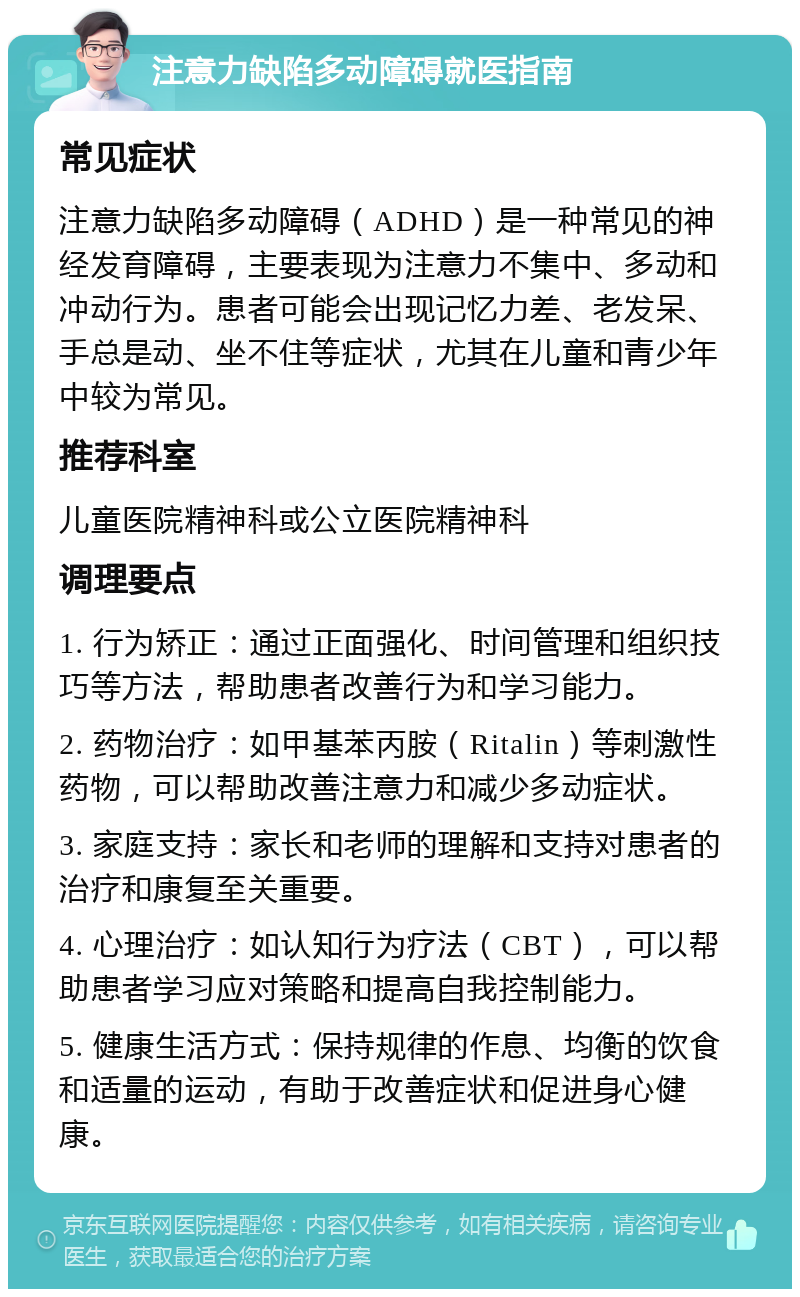 注意力缺陷多动障碍就医指南 常见症状 注意力缺陷多动障碍（ADHD）是一种常见的神经发育障碍，主要表现为注意力不集中、多动和冲动行为。患者可能会出现记忆力差、老发呆、手总是动、坐不住等症状，尤其在儿童和青少年中较为常见。 推荐科室 儿童医院精神科或公立医院精神科 调理要点 1. 行为矫正：通过正面强化、时间管理和组织技巧等方法，帮助患者改善行为和学习能力。 2. 药物治疗：如甲基苯丙胺（Ritalin）等刺激性药物，可以帮助改善注意力和减少多动症状。 3. 家庭支持：家长和老师的理解和支持对患者的治疗和康复至关重要。 4. 心理治疗：如认知行为疗法（CBT），可以帮助患者学习应对策略和提高自我控制能力。 5. 健康生活方式：保持规律的作息、均衡的饮食和适量的运动，有助于改善症状和促进身心健康。