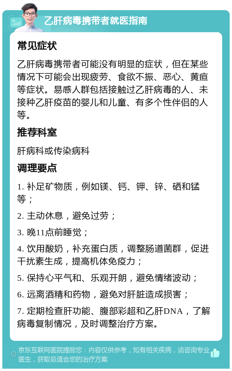 乙肝病毒携带者就医指南 常见症状 乙肝病毒携带者可能没有明显的症状，但在某些情况下可能会出现疲劳、食欲不振、恶心、黄疸等症状。易感人群包括接触过乙肝病毒的人、未接种乙肝疫苗的婴儿和儿童、有多个性伴侣的人等。 推荐科室 肝病科或传染病科 调理要点 1. 补足矿物质，例如镁、钙、钾、锌、硒和锰等； 2. 主动休息，避免过劳； 3. 晚11点前睡觉； 4. 饮用酸奶，补充蛋白质，调整肠道菌群，促进干扰素生成，提高机体免疫力； 5. 保持心平气和、乐观开朗，避免情绪波动； 6. 远离酒精和药物，避免对肝脏造成损害； 7. 定期检查肝功能、腹部彩超和乙肝DNA，了解病毒复制情况，及时调整治疗方案。